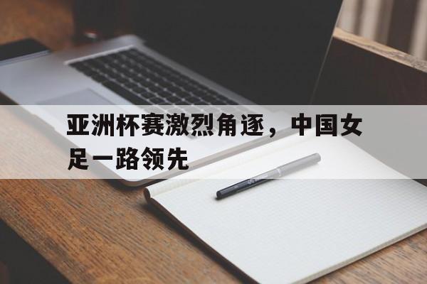 关于亚洲杯赛激烈角逐,中国女足一路领先的信息 关于亚洲杯赛激烈角逐,中国女足一路领先的信息